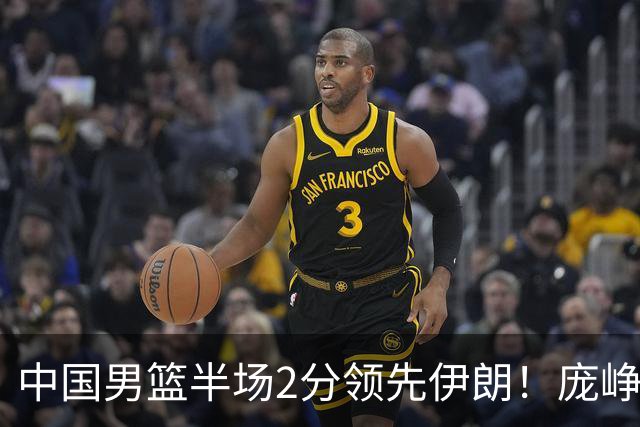 中国男篮半场2分领先伊朗！庞峥麟11分，焦泊乔4+6，廖三宁4分